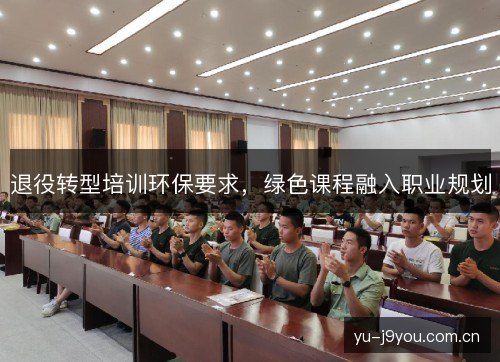 退役转型培训环保要求,绿色课程融入职业规划 退役转型培训环保要求,绿色课程融入职业规划